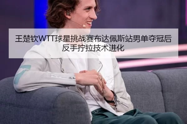 王楚钦WTT球星挑战赛布达佩斯站男单夺冠后反手拧拉技术进化